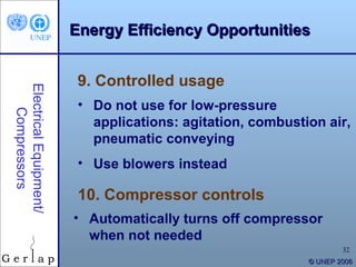 Energy Efficiency Opportunities


                         9. Controlled usage
Electrical Equipment/




                         • Do not use for low-pressure
    Compressors




                           applications: agitation, combustion air,
                           pneumatic conveying
                         • Use blowers instead

                         10. Compressor controls
                        • Automatically turns off compressor
                          when not needed
                                                                    32
                                                            © UNEP 2006
 