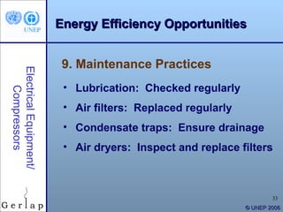 Energy Efficiency Opportunities


                         9. Maintenance Practices
Electrical Equipment/




                         • Lubrication: Checked regularly
    Compressors




                         • Air filters: Replaced regularly
                         • Condensate traps: Ensure drainage
                         • Air dryers: Inspect and replace filters



                                                                     33
                                                             © UNEP 2006
 