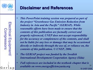 Disclaimer and References

                        • This PowerPoint training session was prepared as part of
                          the project “Greenhouse Gas Emission Reduction from
Electrical Equipment/



                          Industry in Asia and the Pacific” (GERIAP). While
                          reasonable efforts have been made to ensure that the
    Compressors




                          contents of this publication are factually correct and
                          properly referenced, UNEP does not accept responsibility
                          for the accuracy or completeness of the contents, and shall
                          not be liable for any loss or damage that may be occasioned
                          directly or indirectly through the use of, or reliance on, the
                          contents of this publication. © UNEP, 2006.
                        • The GERIAP project was funded by the Swedish
                          International Development Cooperation Agency (Sida)
                        • Full references are included in the textbook chapter that is
                                                                                       35
                          available on www.energyefficiencyasia.org
                                                                               © UNEP 2006
 