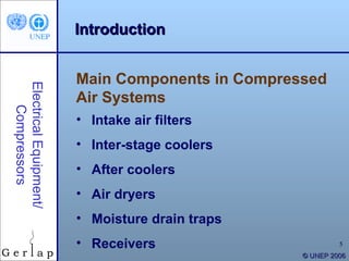 Introduction


                        Main Components in Compressed
Electrical Equipment/




                        Air Systems
    Compressors




                        • Intake air filters
                        • Inter-stage coolers
                        • After coolers
                        • Air dryers
                        • Moisture drain traps
                        • Receivers                        5
                                                  © UNEP 2006
 
