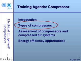 Training Agenda: Compressor


                        Introduction
Electrical Equipment/




                        Types of compressors
    Compressors




                        Assessment of compressors and
                        compressed air systems
                        Energy efficiency opportunities



                                                                   6
                                                          © UNEP 2006
 