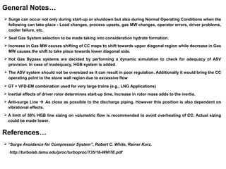  Surge can occur not only during start-up or shutdown but also during Normal Operating Conditions when the
following can take place - Load changes, process upsets, gas MW changes, operator errors, driver problems,
cooler failure, etc.
 Seal Gas System selection to be made taking into consideration hydrate formation.
 Increase in Gas MW causes shifting of CC maps to shift towards upper diagonal region while decrease in Gas
MW causes the shift to take place towards lower diagonal side.
 Hot Gas Bypass systems are decided by performing a dynamic simulation to check for adequacy of ASV
provision. In case of inadequacy, HGB system is added.
 The ASV system should not be oversized as it can result in poor regulation. Additionally it would bring the CC
operating point to the stone wall region due to excessive flow
General Notes…
 GT + VFD-EM combination used for very large trains (e.g., LNG Applications)
 Inertial effects of driver rotor determines start-up time. Increase in rotor mass adds to the inertia.
 Anti-surge Line  As close as possible to the discharge piping. However this position is also dependent on
vibrational effects.
 A limit of 50% HGB line sizing on volumetric flow is recommended to avoid overheating of CC. Actual sizing
could be made lower.
 “Surge Avoidance for Compressor System”, Robert C. White, Rainer Kurz,
http://turbolab.tamu.edu/proc/turboproc/T35/16-WHITE.pdf
References…
 