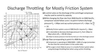 Discharge Throttling for Mostly Friction System
A control valve on the discharge of the centrifugal compressor
may be used to control its capacity.
While changing the flow rate from 9600 lbm/hr to 5900 lbm/hr,
compressor would follow curve 1 to point 4 where discharge
pressure PD = 190psi and say suction pressure is PI = 19psi. So
𝑃𝐷
𝑃𝐼
= 10.
 Mostly friction system curve at 5900 lbm/hr requires PD = 68psi.
 It is desirable to decrease discharge pressure PD from 190psi to
68psi where ∆PD = 190-68-122psi.
 122psi to excess pressure must be burned up in the discharge control
Surge flow corresponding to point 4 is 4000 lbm/hr.
 Compressor is operating at 5900/4000 = 148% of surge (remember
the fact that the control valve is it the outlet side).
 The surge is more likely to occur in a mostly friction system when
using discharge throttling than when using suction throttling
 