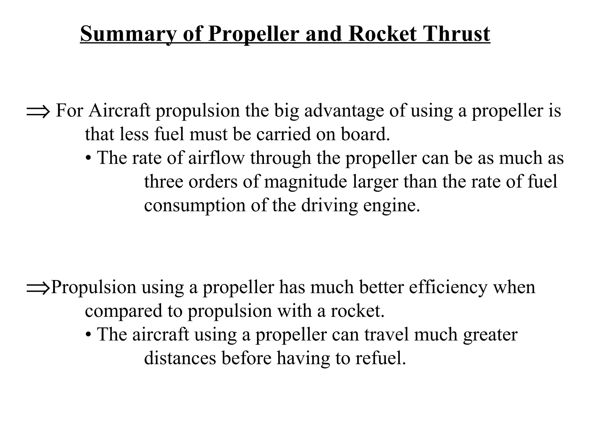 Summary of Propeller and Rocket Thrust

⇒ For Aircraft propulsion the big advantage of using a propeller is

that less fuel must be carried on board.
• The rate of airflow through the propeller can be as much as
three orders of magnitude larger than the rate of fuel
consumption of the driving engine.

⇒Propulsion using a propeller has much better efficiency when
compared to propulsion with a rocket.
• The aircraft using a propeller can travel much greater
distances before having to refuel.

 