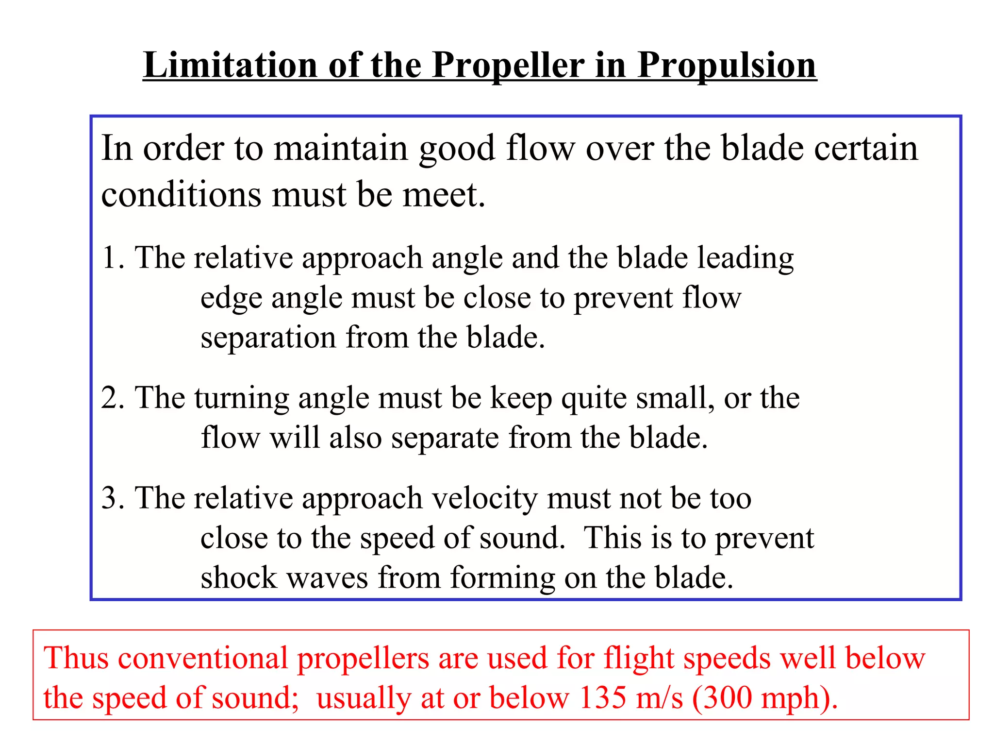 Limitation of the Propeller in Propulsion
In order to maintain good flow over the blade certain
conditions must be meet.
1. The relative approach angle and the blade leading
edge angle must be close to prevent flow
separation from the blade.
2. The turning angle must be keep quite small, or the
flow will also separate from the blade.
3. The relative approach velocity must not be too
close to the speed of sound. This is to prevent
shock waves from forming on the blade.
Thus conventional propellers are used for flight speeds well below
the speed of sound; usually at or below 135 m/s (300 mph).

 
