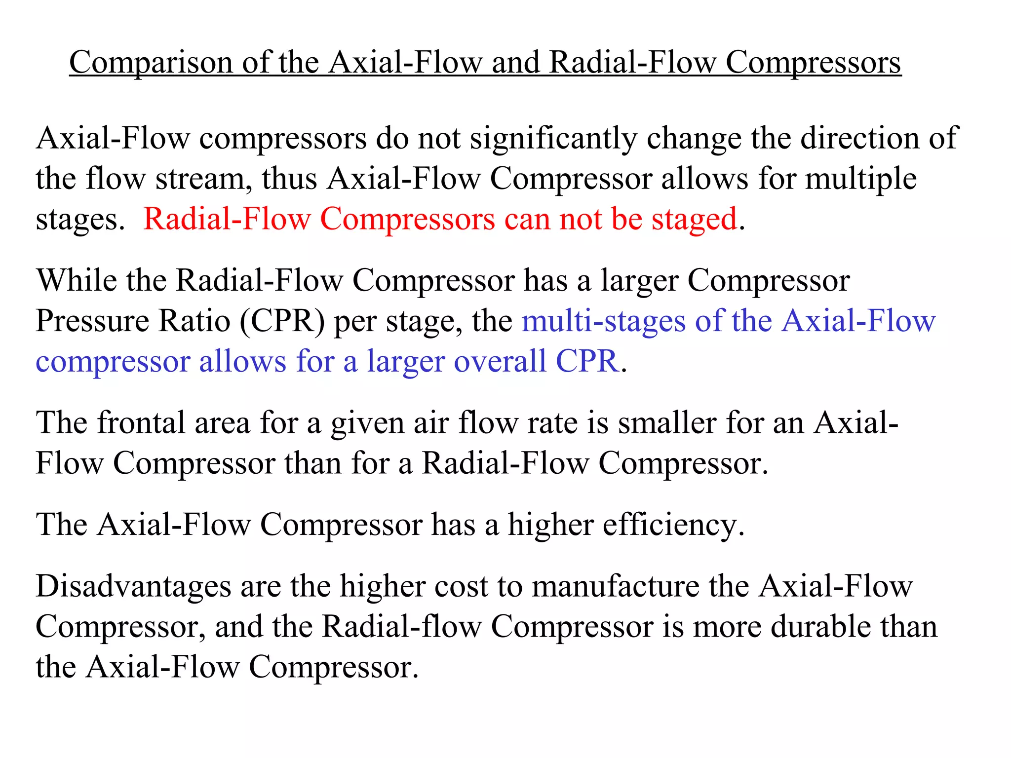 Comparison of the Axial-Flow and Radial-Flow Compressors
Axial-Flow compressors do not significantly change the direction of
the flow stream, thus Axial-Flow Compressor allows for multiple
stages. Radial-Flow Compressors can not be staged.
While the Radial-Flow Compressor has a larger Compressor
Pressure Ratio (CPR) per stage, the multi-stages of the Axial-Flow
compressor allows for a larger overall CPR.
The frontal area for a given air flow rate is smaller for an AxialFlow Compressor than for a Radial-Flow Compressor.
The Axial-Flow Compressor has a higher efficiency.
Disadvantages are the higher cost to manufacture the Axial-Flow
Compressor, and the Radial-flow Compressor is more durable than
the Axial-Flow Compressor.

 