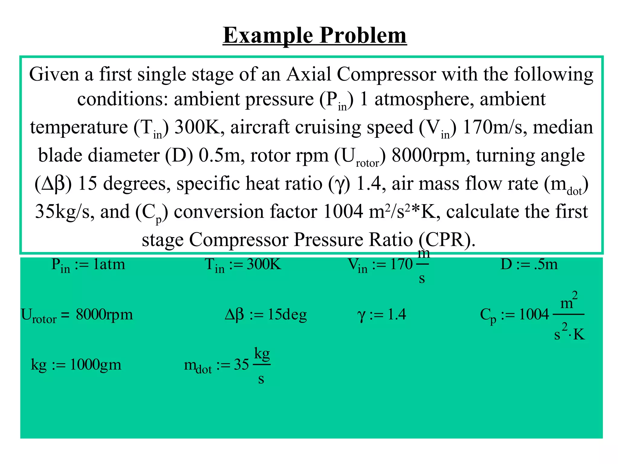 Example Problem
Given a first single stage of an Axial Compressor with the following
conditions: ambient pressure (Pin) 1 atmosphere, ambient
temperature (Tin) 300K, aircraft cruising speed (Vin) 170m/s, median
blade diameter (D) 0.5m, rotor rpm (Urotor) 8000rpm, turning angle
(∆β) 15 degrees, specific heat ratio (γ) 1.4, air mass flow rate (mdot)
35kg/s, and (Cp) conversion factor 1004 m2/s2*K, calculate the first
stage Compressor Pressure Ratio (CPR).
Pin := 1atm

Tin := 300K

Vin := 170

m
s

D := .5m
2

Urotor

8000rpm

kg := 1000gm

∆β := 15deg
mdot := 35

kg
s

γ := 1.4

Cp := 1004

m
2

s ⋅K

 