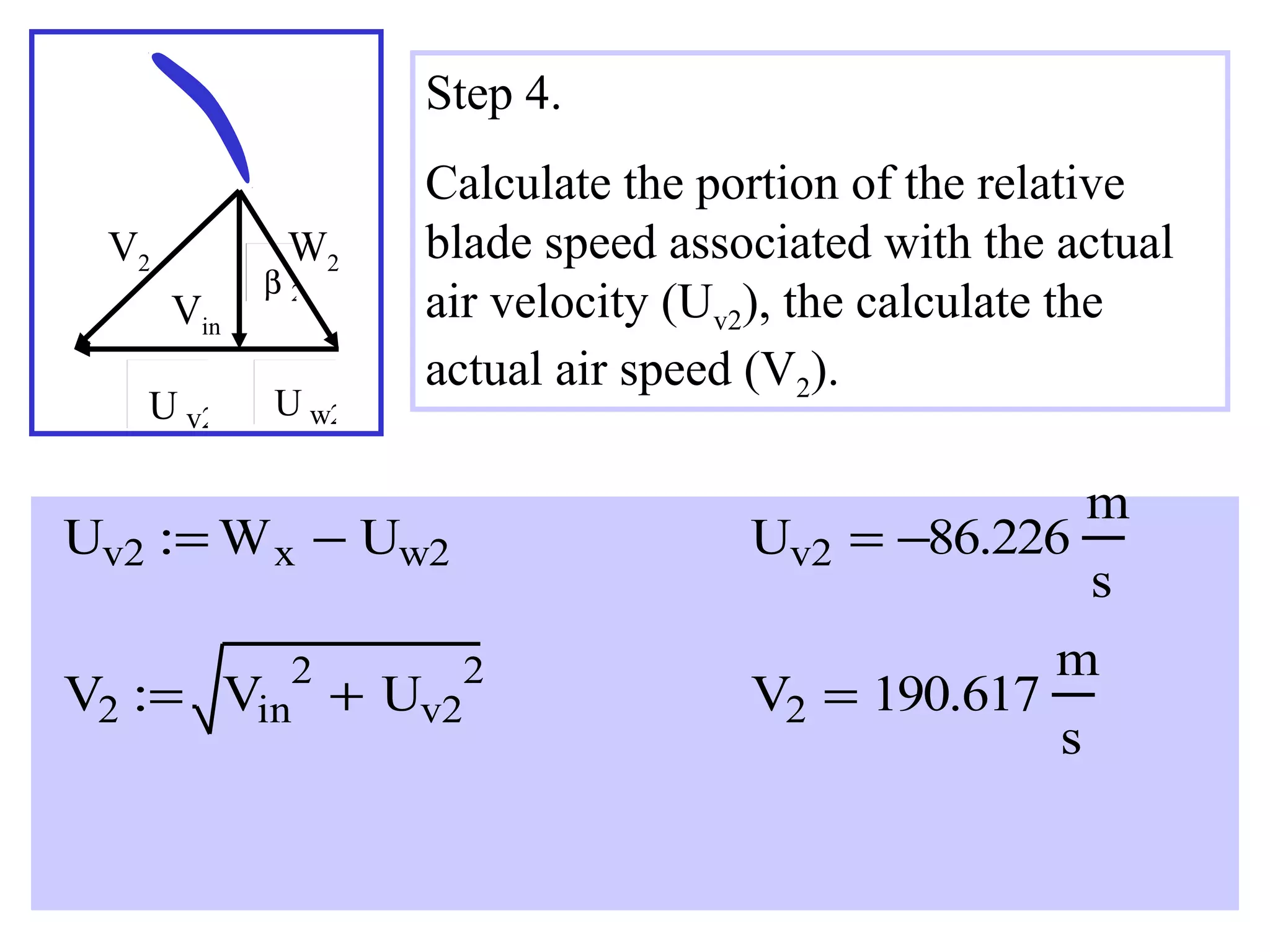 Step 4.
V2

W2

Vin
U v2

β2

U w2

Calculate the portion of the relative
blade speed associated with the actual
air velocity (Uv2), the calculate the
actual air speed (V2).

Uv2 := W x − Uw2
V2 :=

2
Vin

+ Uv2

Uv2 = −86.226
2

V2 = 190.617

m
s

m
s

 