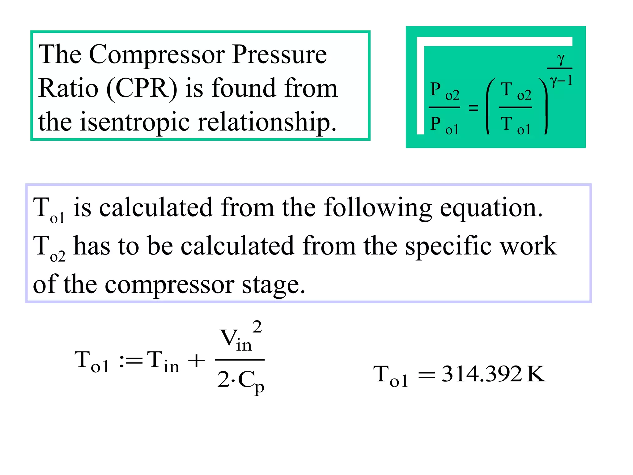 The Compressor Pressure
Ratio (CPR) is found from
the isentropic relationship.

γ

P o2
P o1

 T o2 

γ −1



T o1 


To1 is calculated from the following equation.
To2 has to be calculated from the specific work
of the compressor stage.
To1 := Tin +

Vin

2

2⋅Cp

To1 = 314.392 K

 