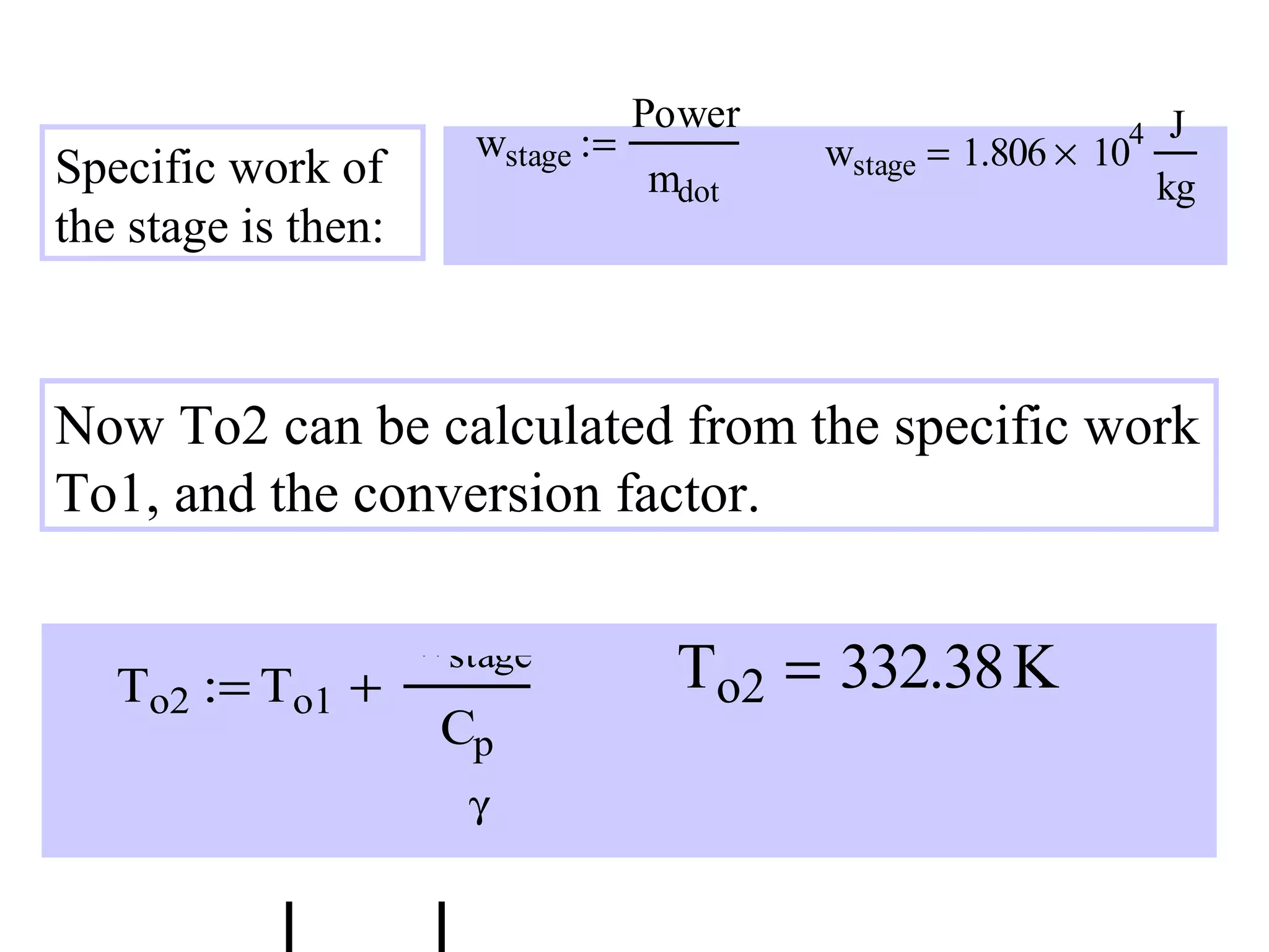wstage :=

Specific work of
the stage is then:

Power
mdot

4

wstage = 1.806 × 10

J
kg

Now To2 can be calculated from the specific work
To1, and the conversion factor.
To2 := To1 +

CPR :=

wstage

 To2 

Cp
γ
γ −1

To2 = 332.38 K

 