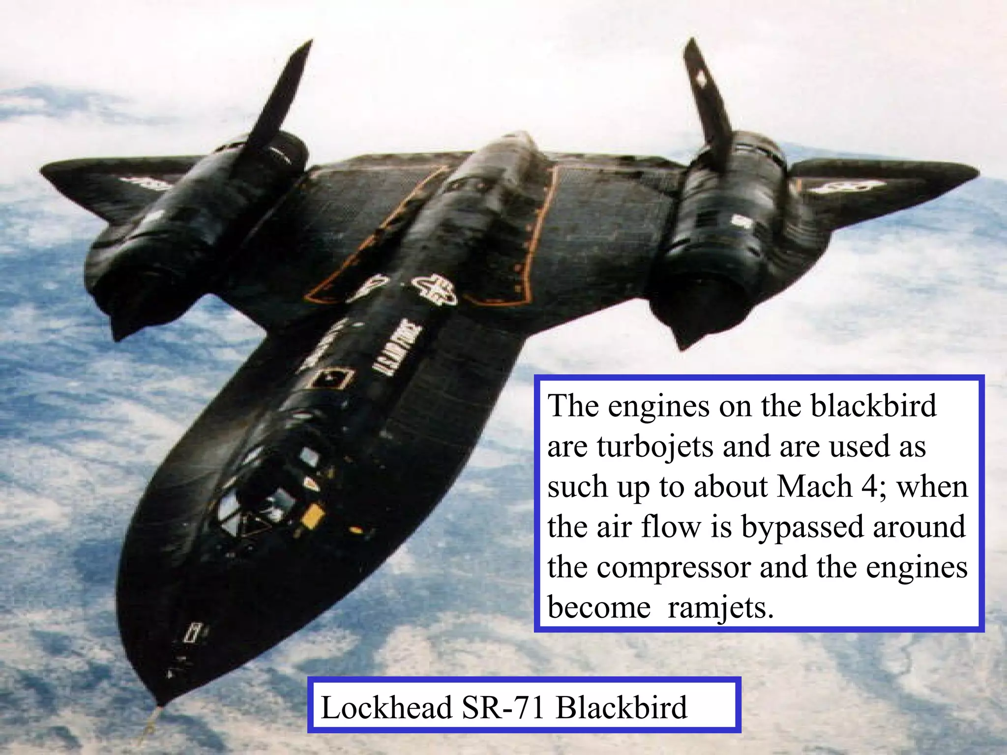 The engines on the blackbird
are turbojets and are used as
such up to about Mach 4; when
the air flow is bypassed around
the compressor and the engines
become ramjets.
Lockhead SR-71 Blackbird

 