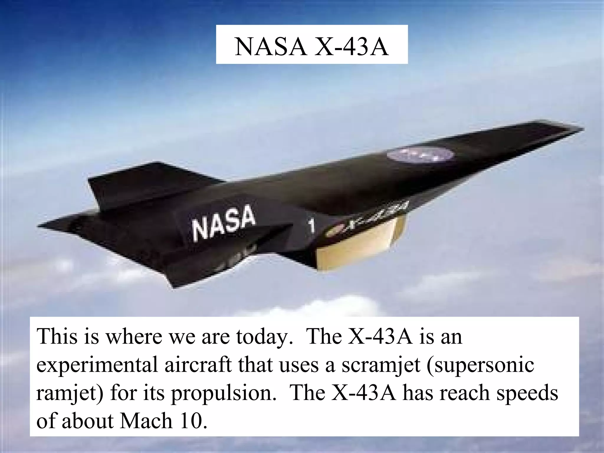 NASA X-43A

This is where we are today. The X-43A is an
experimental aircraft that uses a scramjet (supersonic
ramjet) for its propulsion. The X-43A has reach speeds
of about Mach 10.

 