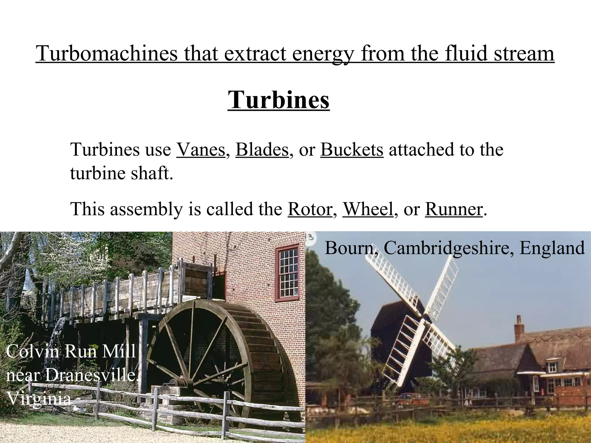 Turbomachines that extract energy from the fluid stream

Turbines
Turbines use Vanes, Blades, or Buckets attached to the
turbine shaft.
This assembly is called the Rotor, Wheel, or Runner.
Bourn, Cambridgeshire, England

Colvin Run Mill
near Dranesville,
Virginia

 