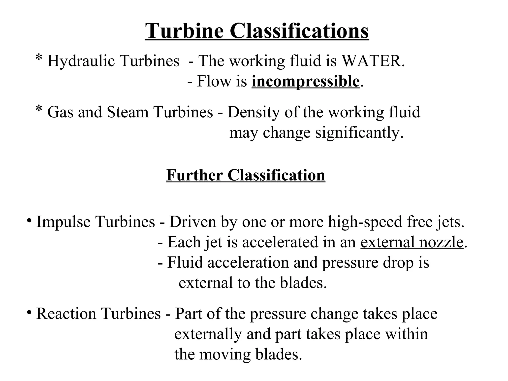 Turbine Classifications
* Hydraulic Turbines - The working fluid is WATER.
- Flow is incompressible.
* Gas and Steam Turbines - Density of the working fluid
may change significantly.
Further Classification
• Impulse Turbines - Driven by one or more high-speed free jets.
- Each jet is accelerated in an external nozzle.
- Fluid acceleration and pressure drop is
external to the blades.
• Reaction Turbines - Part of the pressure change takes place
externally and part takes place within
the moving blades.

 