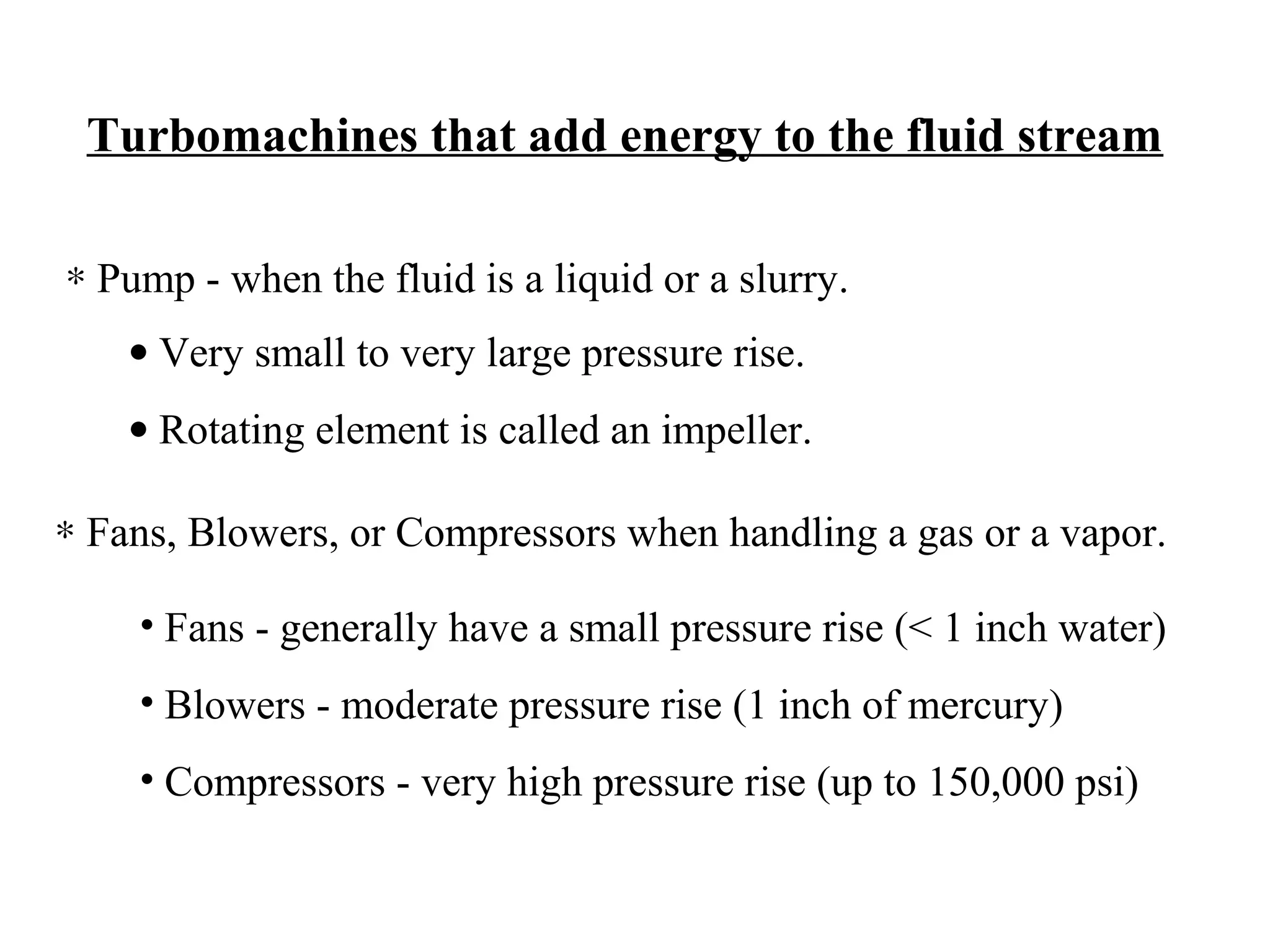 Turbomachines that add energy to the fluid stream
∗ Pump - when the fluid is a liquid or a slurry.
• Very small to very large pressure rise.
• Rotating element is called an impeller.
∗ Fans, Blowers, or Compressors when handling a gas or a vapor.
• Fans - generally have a small pressure rise (< 1 inch water)
• Blowers - moderate pressure rise (1 inch of mercury)
• Compressors - very high pressure rise (up to 150,000 psi)

 