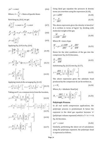 Page | 6
constvp k
. (A.6)
Where, 
v
p
C
C
k Ratio of Specific Heats
Rewriting eq. (A.6), we get
const
p
constp k
k







1
(A.7)
kkk
k
kk
p
p
p
ppp
1
1
1
1
1
1
1












(A.8)
k
p
p
1
1
1 





  (A.9)
Applying Eq. (A.9) in Eq. (A.4),
 







2
1
2
1
2
1
1
1
1
1
1
1
1
1
p
p
k
kp
p
k
p
p p
dpp
dp
p
p
dp
y



(A.10)
2
1
2
1
11
11
1
1
1
1
1
1
1
p
p
kkp
p
k
k
k
pp
ydpp
p
y












 
(A.11)
2
1
1
1
1
1
1
p
p
k
k
k
k
k
pp
y

















 



(A.12)
Applying Limits & Re-arranging Eq. (A.12)




























k
k
k
k
pp
k
kp
yp
k
kp
y
k
p
p
k
kk 112
1
12
1
1
1
1
1
1
1
11 
(A.13)
Taking out P1 as a common term from the brackets,


















 

1
1
1
11
1
2
1
1
1
1
k
k
k
k
k
k
p
p
k
kpp
y
k

(A.14)




















































1
1
1
1
1
1
2
1
11
1
1
1
2
1
1
1
1
1
k
k
k
k
kk
k
k
p
p
k
kp
y
p
p
k
kpp
y
k
k

(A.15)

























1
1
1
1
2
1
11
1
k
k
k
k
p
p
k
kp
y

(A.16)

























1
1
1
1
2
1
1
k
k
p
p
k
kp
y

(A.17)
Using Ideal gas equation the pressure & density
terms are rewritten using the expression (A.18),
nZRTpv  (A.18)
ZRT
p
v
n
 (A.19)
The above expression gives the density in kmol/m3
& is written in terms of kg/m3 by dividing with
molecular weight of the gas.
ZRT
p
MWv
M


(A.20)
Where M = mass of gas
MW
ZRTp
ZRT
MWp
v
M




 (A.21)
Hence for the inlet conditions of the gas into the
compressor Eq. (A.21) becomes,
MW
ZRTp 1
1
1


(A.22)
Substituting Eq. (A.22) into Eq. (A.17),

























1
1
1
1
21
k
k
gas p
p
k
k
MW
ZRT
y (A.23)
The above expression gives the adiabatic head
produced by the compressor & can be written as,
aHy  (A.24)
Where, Ha = Adiabatic Head [m]

























1
1
1
1
21
k
k
gas
a
p
p
k
k
MW
ZRT
H (A.25)
Polytropic Process
In all real world compression applications, the
polytropic process is predominant & hence the
exponent in the ideal gas equation becomes ‘n’
(polytropic volume exponent) which is  n1 &
Eq. A.6 becomes,
constvp n
. (A.26)
Similarly, performing the above set of calculations
using the polytropic exponent, the polytropic head
is expressed as follows,
 