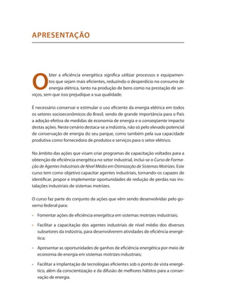 O
bter a eficiência energética significa utilizar processos e equipamen-
tos que sejam mais eficientes, reduzindo o desperdício no consumo de
energia elétrica, tanto na produção de bens como na prestação de ser-
viços, sem que isso prejudique a sua qualidade.
É necessário conservar e estimular o uso eficiente da energia elétrica em todos
os setores socioeconômicos do Brasil, sendo de grande importância para o País
a adoção efetiva de medidas de economia de energia e o conseqüente impacto
destas ações. Neste cenário destaca-se a indústria, não só pelo elevado potencial
de conservação de energia do seu parque, como também pela sua capacidade
produtiva como fornecedora de produtos e serviços para o setor elétrico.
No âmbito das ações que visam criar programas de capacitação voltados para a
obtenção de eficiência energética no setor industrial, inclui-se o Curso de Forma-
ção de Agentes Industriais de Nível Médio em Otimização de Sistemas Motrizes. Este
curso tem como objetivo capacitar agentes industriais, tornando-os capazes de
identificar, propor e implementar oportunidades de redução de perdas nas ins-
talações industriais de sistemas motrizes.
O curso faz parte do conjunto de ações que vêm sendo desenvolvidas pelo go-
verno federal para:
	 Fomentar ações de eficiência energética em sistemas motrizes industriais;•	
	 Facilitar a capacitação dos agentes industriais de nível médio dos diversos•	
subsetores da indústria, para desenvolverem atividades de eficiência energé-
tica;
	 Apresentar as oportunidades de ganhos de eficiência energética por meio de•	
economia de energia em sistemas motrizes industriais;
	 Facilitar a implantação de tecnologias eficientes sob o ponto de vista energé-•	
tico, além da conscientização e da difusão de melhores hábitos para a conser-
vação de energia.
APRESENTAÇÃO
Compressores.indd 9 9/12/2008 16:40:20
 