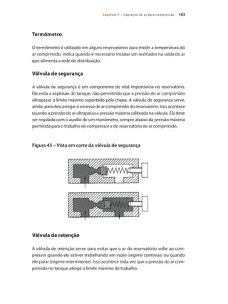 103Capítulo 7 – Captação de ar para compressão
Termômetro
O termômetro é utilizado em alguns reservatórios para medir a temperatura do
ar comprimido. Indica quando é necessário instalar um resfriador na saída do ar
que alimenta a rede de distribuição.
Válvula de segurança
A válvula de segurança é um componente de vital importância no reservatório.
Ela evita a explosão do tanque, não permitindo que a pressão do ar comprimido
ultrapasse o limite máximo suportado pela chapa. A válvula de segurança serve,
ainda, para descarregar o excesso de ar comprimido do reservatório. Isso acontece
quando a pressão do ar ultrapassa a pressão máxima calibrada na válvula. Ela deve
ser regulada com o auxílio de um manômetro, sempre abaixo da pressão máxima
permitida para o trabalho do compressor e do reservatório de ar comprimido.
Figura 45 – Vista em corte da válvula de segurança
Válvula de retenção
A válvula de retenção serve para evitar que o ar do reservatório volte ao com-
pressor quando ele estiver trabalhando em vazio (regime contínuo) ou quando
ele parar (regime intermitente). Isso acontece toda vez que a pressão do ar com-
primido no tanque atinge o limite máximo de trabalho.
Compressores.indd 103 9/12/2008 16:41:52
 