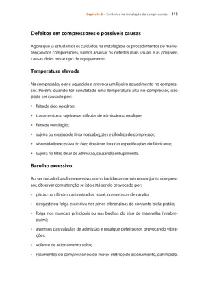 115Capítulo 8 – Cuidados na instalação de compressores
Defeitos em compressores e possíveis causas
Agora que já estudamos os cuidados na instalação e os procedimentos de manu-
tenção dos compressores, vamos analisar os defeitos mais usuais e as possíveis
causas deles nesse tipo de equipamento.
Temperatura elevada
Na compressão, o ar é aquecido e provoca um ligeiro aquecimento no compres-
sor. Porém, quando for constatada uma temperatura alta no compressor, isso
pode ser causado por:
falta de óleo no cárter;•	
travamento ou sujeira nas válvulas de admissão ou recalque;•	
falta de ventilação;•	
sujeira ou excesso de tinta nos cabeçotes e cilindros do compressor;•	
viscosidade excessiva do óleo do cárter, fora das especificações do fabricante;•	
sujeira no filtro de ar de admissão, causando entupimento.•	
Barulho excessivo
Ao ser notado barulho excessivo, como batidas anormais no conjunto compres-
sor, observar com atenção se isto está sendo provocado por:
	 pistão ou cilindro carbonizados, isto é, com crostas de carvão;•	
	 desgaste ou folga excessiva nos pinos e bronzinas do conjunto biela-pistão;•	
	 folga nos mancais principais ou nas buchas do eixo de manivelas (virabre-•	
quim);
	 assentos das válvulas de admissão e recalque defeituosos provocando vibra-•	
ções;
	 volante de acionamento solto;•	
	 rolamentos do compressor ou do motor elétrico de acionamento, danificado.•	
Compressores.indd 115 9/12/2008 16:42:01
 