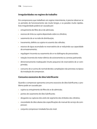 Compressores116
Irregularidades no regime de trabalho
Em compressores que trabalham em regime intermitente, é preciso observar se
os períodos de funcionamento são muito longos, e as paradas muito rápidas.
Esta irregularidade poderá ser causada por:
	 entupimento do filtro de ar de admissão;•	
	 excesso de tinta ou sujeira depositada sobre os cilindros;•	
	 vazamento de ar na rede de distribuição;•	
	 travamento, defeito ou sujeira no assento das válvulas;•	
	 excesso de água acumulada no reservatório de ar reduzindo sua capacidade•	
de armazenamento;
	 regulagem incorreta ou vazamento de ar no diafragma do pressostato;•	
	 rotação incorreta do motor elétrico de acionamento ou correias patinando;•	
	 dimensionamento inadequado (muito pequeno) do reservatório de ar com-•	
primido;
	 consumo de ar acima do normal devido a ampliações não previstas na época•	
da instalação do compressor.
Consumo excessivo de óleo lubrificante
Quando o compressor apresenta consumo excessivo de óleo lubrificante, o pro-
blema pode ser causado por:
	 sujeira ou entupimento do filtro de ar de admissão;•	
	 pontos de vazamento de óleo lubrificante;•	
	 desgastes ou rupturas dos anéis de segmento dos êmbolos dos cilindros;•	
	 viscosidade do óleo abaixo das especificações do manual de serviço do com-•	
pressor;
	 conjunto compressor instalado fora do nível.•	
Compressores.indd 116 9/12/2008 16:42:01
 
