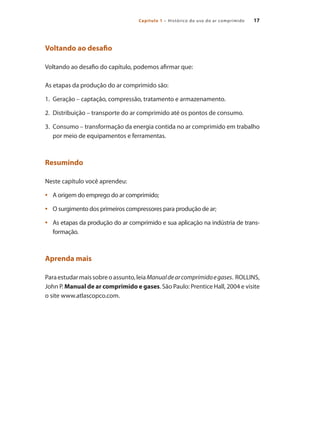 17Capítulo 1 – Histórico do uso do ar comprimido 17
Voltando ao desafio
Voltando ao desafio do capítulo, podemos afirmar que:
As etapas da produção do ar comprimido são:
1.	 Geração – captação, compressão, tratamento e armazenamento.
2. 	Distribuição – transporte do ar comprimido até os pontos de consumo.
3. 	Consumo – transformação da energia contida no ar comprimido em trabalho
por meio de equipamentos e ferramentas.
Resumindo
Neste capítulo você aprendeu:
A origem do emprego do ar comprimido;•	
O surgimento dos primeiros compressores para produção de ar;•	
As etapas da produção do ar comprimido e sua aplicação na indústria de trans-•	
formação.
Aprenda mais
Paraestudarmaissobreoassunto,leiaManualdearcomprimidoegases. ROLLINS,
John P. Manual de ar comprimido e gases. São Paulo: Prentice Hall, 2004 e visite
o site www.atlascopco.com.
Compressores.indd 17 9/12/2008 16:40:27
 