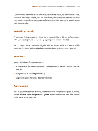 Capítulo 2 – Uso do ar comprimido: vantagens e desvantagens 23
Considerando isto mais realisticamente, verificar-se-á que, na maioria dos casos,
os custos da energia empregada são muito insignificantes para poderem desem-
penhar um papel determinante em relação aos salários, custos de investimento
e de manutenção.
Voltando ao desafio
A presença de impurezas em linhas de ar comprimido se dá por deficiência de
filtragem e secagem do ar captado (preparação do ar comprimido).
Para correção deste problema surgido, será necessária a troca do elemento fil-
trante (acessório responsável pela eliminação das impurezas do ar captado).
Resumindo
Neste capítulo você aprendeu sobre:
o surgimento do ar comprimido e a sua importância na indústria de transfor-•	
mação;
o significado da palavra pneumática;•	
as principais características do ar comprimido.•	
Aprenda mais
Para estudar mais sobre o assunto, leia Manualdearcomprimidoegases. ROLLINS,
John P. Manual de ar comprimido e gases. São Paulo: Prentice Hall, 2004 e visite
o site www.atlascopco.com.
Compressores.indd 23 9/12/2008 16:40:36
 
