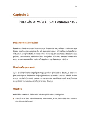 25
PRESSÃO ATMOSFÉRICA: FUNDAMENTOS
Capítulo 3
Iniciando nossa conversa
Por desconhecimento dos fundamentos de pressão atmosférica, dos instrumen-
tos de medição de pressão e das leis que regem esses princípios, muitas plantas
industriais são projetadas muito além ou muito aquém das necessidades reais de
projeto, contrariando a eficientização energética. Portanto, é necessário estudar
estes assuntos para obter maior eficiência no uso da energia elétrica.
Um desafio para você
Após o compressor desligar pela regulagem do pressostato de alta, o operador
percebeu que a pressão de regulagem estava acima da pressão lida no manô-
metro instalado junto ao tanque do compressor. Identifique quais as ações que
deverão ser tomadas para solucionar este desafio.
Objetivo
O estudo dos temas abordados neste capítulo tem por objetivo:
identificar os tipos de manômetros, pressostatos, assim como as escalas utilizadas•	
em sistemas industriais.
Compressores.indd 25 9/12/2008 16:40:45
 