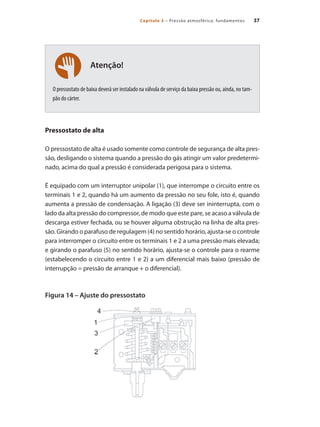 37Capítulo 3 – Pressão atmosférica: fundamentos
Atenção!
O pressostato de baixa deverá ser instalado na válvula de serviço da baixa pressão ou, ainda, no tam-
pão do cárter.
Pressostato de alta
O pressostato de alta é usado somente como controle de segurança de alta pres-
são, desligando o sistema quando a pressão do gás atingir um valor predetermi-
nado, acima do qual a pressão é considerada perigosa para o sistema.
É equipado com um interruptor unipolar (1), que interrompe o circuito entre os
terminais 1 e 2, quando há um aumento da pressão no seu fole, isto é, quando
aumenta a pressão de condensação. A ligação (3) deve ser ininterrupta, com o
lado da alta pressão do compressor, de modo que este pare, se acaso a válvula de
descarga estiver fechada, ou se houver alguma obstrução na linha de alta pres-
são. Girando o parafuso de regulagem (4) no sentido horário, ajusta-se o controle
para interromper o circuito entre os terminais 1 e 2 a uma pressão mais elevada;
e girando o parafuso (5) no sentido horário, ajusta-se o controle para o rearme
(estabelecendo o circuito entre 1 e 2) a um diferencial mais baixo (pressão de
interrupção = pressão de arranque + o diferencial).
Figura 14 – Ajuste do pressostato
Compressores.indd 37 9/12/2008 16:40:59
 