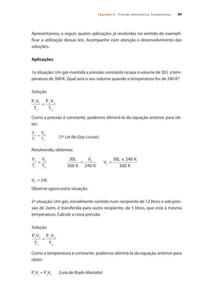 49Capítulo 3 – Pressão atmosférica: fundamentos
Apresentamos, a seguir, quatro aplicações já resolvidas no sentido de exempli-
ficar a utilização dessas leis. Acompanhe com atenção o desenvolvimento das
soluções.:
Aplicações
1a situação: Um gás mantido a pressão constante ocupa o volume de 30 L à tem-
peratura de 300 K. Qual será o seu volume quando a temperatura for de 240 K?
Solução
Como a pressão é constante, podemos eliminá-la da equação anterior para ob-
ter:
		 (1ª Lei de Gay-Lussac)
Resolvendo, obtemos:
Observe agora outra situação.
2ª situação: Um gás, inicialmente contido num recipiente de 12 litros e sob pres-
são de 2atm, é transferida para outro recipiente, de 5 litros, que está à mesma
temperatura. Calcule a nova pressão.
Solução
Como a temperatura é constante, podemos eliminá-la da equação anterior para
obter:
P1
V1
= P2
V2
	 (Leia de Boyle-Mariotte)
Compressores.indd 49 9/12/2008 16:41:07
 