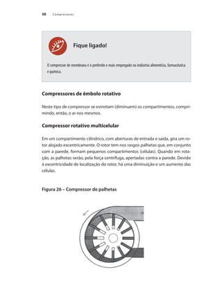 Compressores58
Fique ligado!
O compressor de membrana é o preferido e mais empregado na indústria alimentícia, farmacêutica
e química.
Compressores de êmbolo rotativo
Neste tipo de compressor se estreitam (diminuem) os compartimentos, compri-
mindo, então, o ar nos mesmos.
Compressor rotativo multicelular
Em um compartimento cilíndrico, com aberturas de entrada e saída, gira um ro-
tor alojado excentricamente. O rotor tem nos rasgos palhetas que, em conjunto
com a parede, formam pequenos compartimentos (células). Quando em rota-
ção, as palhetas serão, pela força centrífuga, apertadas contra a parede. Devido
à excentricidade de localização do rotor, há uma diminuição e um aumento das
células.
Figura 26 – Compressor de palhetas
Compressores.indd 58 9/12/2008 16:41:17
 