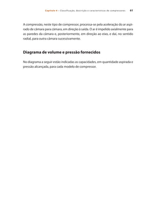 61Capítulo 4 – Classificação, descrição e características de compressores
A compressão, neste tipo de compressor, processa-se pela aceleração do ar aspi-
rado de câmara para câmara, em direção à saída. O ar é impelido axialmente para
as paredes da câmara e, posteriormente, em direção ao eixo, e daí, no sentido
radial, para outra câmara sucessivamente.
Diagrama de volume e pressão fornecidos
No diagrama a seguir estão indicadas as capacidades, em quantidade aspirada e
pressão alcançada, para cada modelo de compressor.
Compressores.indd 61 9/12/2008 16:41:18
 