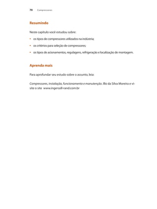 Compressores70
Resumindo
Neste capítulo você estudou sobre:
os tipos de compressores utilizados na indústria;•	
os critérios para seleção de compressores;•	
os tipos de acionamentos, regulagens, refrigeração e localização de montagem.•	
Aprenda mais
Para aprofundar seu estudo sobre o assunto, leia:
Compressores, instalação, funcionamento e manutenção. Illo da Silva Moreira e vi-
site o site www.ingersoll-rand.com.br
Compressores.indd 70 9/12/2008 16:41:23
 