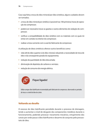Compressores76
Fique ligado!
Caso seja feita a troca do óleo mineral por óleo sintético, alguns cuidados devem
ser tomados:
a troca de óleo mineral por sintético é possível nas 100 primeiras horas de opera-•	
ção do compressor;
poderá ser necessário trocar as gaxetas e outros elementos de vedação do com-•	
pressor;
verificar a compatibilidade do óleo sintético com os materiais com os quais irá•	
entrar em contato no interior do compressor;
realizar a troca somente com o aval do fabricante do compressor.•	
A utilização de óleos sintéticos oferece outros benefícios como:
vida útil do óleo superior à do óleo mineral, reduzindo a necessidade de troca de•	
óleo e da conseqüente parada do equipamento;
redução da quantidade de óleo descartada;•	
diminuição de depósitos de carbono e vernizes;•	
redução de consumo de energia elétrica.•	
Utilize sempre óleo lubrificante recomendado pelo fabricante do compressor, observando os períodos
de troca e o nível de óleo do cárter.
Voltando ao desafio
O excesso de óleo lubrificante percebido durante o processo de drenagem,
tende a aumentar o nível de desgaste dos componentes metálicos durante o
funcionamento, podendo provocar: travamento mecânico, entupimento dos
canais por onde passa o óleo lubrificante e desarme do conjunto pelo pressos-
tato de óleo.
Compressores.indd 76 9/12/2008 16:41:29
 