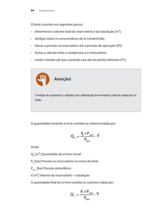 Compressores84
Atenção!
O teste consiste nos seguintes passos:
	 determinar o volume total do reservatório e da tubulação [m³];•	
	 desligar todos os consumidores de ar comprimido;•	
	 elevar a pressão no reservatório até a pressão de operação (P0);•	
	 fechar a válvula entre o compressor e o reservatório;•	
	 medir o tempo até que a pressão caia até um ponto arbitrário (P1);•	
A medição de vazamentos é realizada com a alimentação do reservatório (saída do compressor) fe-
chada.
A quantidade inicial de ar livre contida no sistema é dada por:
Onde:
Q0
[m³] Quantidade de ar livre inicial
P0
[bar] Pressão no reservatório no início do teste
Patm
[bar] Pressão atmosférica
V [m³] Volume do reservatório + tubulação
A quantidade final de ar livre contida no sistema é dada por:
Compressores.indd 84 9/12/2008 16:41:39
 