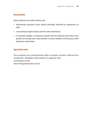 87Capítulo 6 – Vazamentos
Resumindo
Neste capítulo você pode verificar que:
adicionando acessórios como válvula solenóide, eliminam-se vazamentos na•	
rede;
a manutenção regular ajuda a prevenir estes vazamentos;•	
é necessário desligar o compressor quando não há produção para evitar o des-•	
perdício de energia, pois neste período o mesmo trabalha somente para cobrir
perdas por vazamentos.
Aprenda mais
Para aumentar seus conhecimentos sobre o assunto, consulte o Manual de ar
comprimido – Metalplan. Visite também os seguintes sites:
www.fargon.com.br
www.chicagopneumatic.com.br
Compressores.indd 87 9/12/2008 16:41:39
 