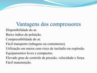Vantagens dos compressores
Disponibilidade do ar.
Baixo índice de poluição.
Compressibilidade do ar.
Fácil transporte (tubagens ou contentores).
Utilização em meios com risco de incêndio ou explosão.
Equipamentos leves e compactos.
Elevado grau de controlo da pressão, velocidade e força.
Fácil manutenção.
 