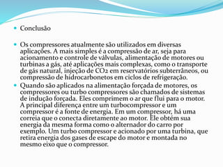  Conclusão
 Os compressores atualmente são utilizados em diversas
aplicações. A mais simples é a compressão de ar, seja para
acionamento e controle de válvulas, alimentação de motores ou
turbinas a gás, até aplicações mais complexas, como o transporte
de gás natural, injeção de CO2 em reservatórios subterrâneos, ou
compressão de hidrocarbonetos em ciclos de refrigeração.
 Quando são aplicados na alimentação forçada de motores, os
compressores ou turbo compressores são chamados de sistemas
de indução forçada. Eles comprimem o ar que flui para o motor.
A principal diferença entre um turbocompressor e um
compressor é a fonte de energia. Em um compressor, há uma
correia que o conecta diretamente ao motor. Ele obtém sua
energia da mesma forma como o alternador do carro por
exemplo. Um turbo compressor e acionado por uma turbina, que
retira energia dos gases de escape do motor e montada no
mesmo eixo que o compressor.
 