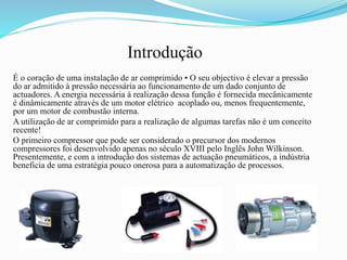Introdução
É o coração de uma instalação de ar comprimido • O seu objectivo é elevar a pressão
do ar admitido à pressão necessária ao funcionamento de um dado conjunto de
actuadores. A energia necessária à realização dessa função é fornecida mecânicamente
é dinâmicamente através de um motor elétrico acoplado ou, menos frequentemente,
por um motor de combustão interna.
A utilização de ar comprimido para a realização de algumas tarefas não é um conceito
recente!
O primeiro compressor que pode ser considerado o precursor dos modernos
compressores foi desenvolvido apenas no século XVIII pelo Inglês John Wilkinson.
Presentemente, e com a introdução dos sistemas de actuação pneumáticos, a indústria
beneficia de uma estratégia pouco onerosa para a automatização de processos.
 