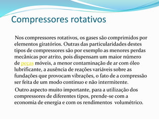 Compressores rotativos
Nos compressores rotativos, os gases são comprimidos por
elementos giratórios. Outras das particularidades destes
tipos de compressores são por exemplo as menores perdas
mecânicas por atrito, pois dispensam um maior número
de peças móveis, a menor contaminação de ar com óleo
lubrificante, a ausência de reações variáveis sobre as
fundações que provocam vibrações, o fato de a compressão
ser feita de um modo continuo e não intermitente.
Outro aspecto muito importante, para a utilização dos
compressores de diferentes tipos, prende-se com a
economia de energia e com os rendimentos volumétrico.
 