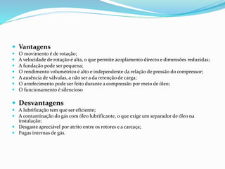  Vantagens
 O movimento é de rotação;
 A velocidade de rotação é alta, o que permite acoplamento directo e dimensões reduzidas;
 A fundação pode ser pequena;
 O rendimento volumétrico é alto e independente da relação de pressão do compressor;
 A ausência de válvulas, a não ser a da retenção de carga;
 O arrefecimento pode ser feito durante a compressão por meio de óleo;
 O funcionamento é silencioso
 Desvantagens
 A lubrificação tem que ser eficiente;
 A contaminação do gás com óleo lubrificante, o que exige um separador de óleo na
instalação;
 Desgaste apreciável por atrito entre os rotores e a carcaça;
 Fugas internas de gás.
 