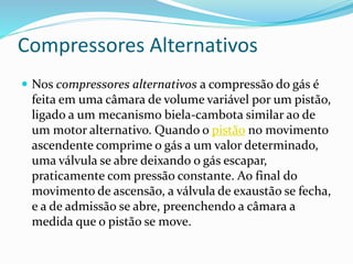 Compressores Alternativos
 Nos compressores alternativos a compressão do gás é
feita em uma câmara de volume variável por um pistão,
ligado a um mecanismo biela-cambota similar ao de
um motor alternativo. Quando o pistão no movimento
ascendente comprime o gás a um valor determinado,
uma válvula se abre deixando o gás escapar,
praticamente com pressão constante. Ao final do
movimento de ascensão, a válvula de exaustão se fecha,
e a de admissão se abre, preenchendo a câmara a
medida que o pistão se move.
 