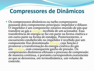 Compressores de Dinâmicos
 Os compressores dinâmicos ou turbo compressores
possuem dois componentes principais: impelidor e difusor.
O impelidor é um componente rotativo munido de pás que
transfere ao gás a energia recebida de um acionador. Essa
transferência de energia se faz em parte na forma cinética e
em outra parte na forma de entalpia. Posteriormente, o
escoamento estabelecido no impelidor é recebido por um
componente fixo denominado difusor, cuja função é
promover a transformação da energia cinética do gás
em entalpia, com consequente ganho de pressão. Os
compressores dinâmicos efetuam o processo de compressão
de maneira contínua, e portanto correspondem exatamente
ao que se denomina, em termodinâmica, um volume de
controle.
 