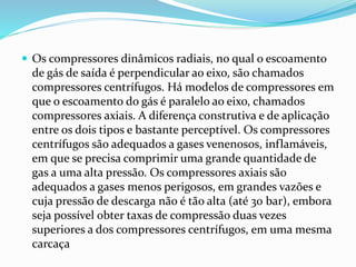  Os compressores dinâmicos radiais, no qual o escoamento
de gás de saída é perpendicular ao eixo, são chamados
compressores centrífugos. Há modelos de compressores em
que o escoamento do gás é paralelo ao eixo, chamados
compressores axiais. A diferença construtiva e de aplicação
entre os dois tipos e bastante perceptível. Os compressores
centrífugos são adequados a gases venenosos, inflamáveis,
em que se precisa comprimir uma grande quantidade de
gas a uma alta pressão. Os compressores axiais são
adequados a gases menos perigosos, em grandes vazões e
cuja pressão de descarga não é tão alta (até 30 bar), embora
seja possível obter taxas de compressão duas vezes
superiores a dos compressores centrífugos, em uma mesma
carcaça
 