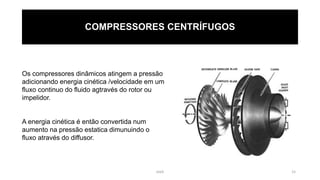 eteX 15
COMPRESSORES CENTRÍFUGOS
Os compressores dinâmicos atingem a pressão
adicionando energia cinética /velocidade em um
fluxo continuo do fluido agtravés do rotor ou
impelidor.
A energia cinética é então convertida num
aumento na pressão estatica dimunuindo o
fluxo através do diffusor.
 