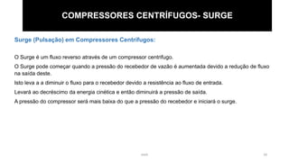 eteX 18
COMPRESSORES CENTRÍFUGOS- SURGE
Surge (Pulsação) em Compressores Centrífugos:
O Surge é um fluxo reverso através de um compressor centrifugo.
O Surge pode começar quando a pressão do recebedor de vazão é aumentada devido a redução de fluxo
na saída deste.
Isto leva a a diminuir o fluxo para o recebedor devido a resistência ao fluxo de entrada.
Levará ao decréscimo da energia cinética e então diminuirá a pressão de saída.
A pressão do compressor será mais baixa do que a pressão do recebedor e iniciará o surge.
 