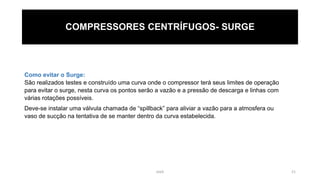 eteX 21
COMPRESSORES CENTRÍFUGOS- SURGE
Como evitar o Surge:
São realizados testes e construído uma curva onde o compressor terá seus limites de operação
para evitar o surge, nesta curva os pontos serão a vazão e a pressão de descarga e linhas com
várias rotações possíveis.
Deve-se instalar uma válvula chamada de “spillback” para aliviar a vazão para a atmosfera ou
vaso de sucção na tentativa de se manter dentro da curva estabelecida.
 