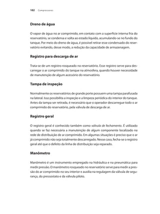 Compressores
102
Dreno de água
O vapor de água no ar comprimido, em contato com a superfície interna fria do
reservatório, se condensa e volta ao estado líquido, acumulando-se no fundo do
tanque. Por meio do dreno de água, é possível retirar esse condensado do reser-
vatório evitando, desse modo, a redução da capacidade de armazenagem.
Registro para descarga de ar
Trata-se de um registro rosqueado no reservatório. Esse registro serve para des-
carregar o ar comprimido do tanque na atmosfera, quando houver necessidade
de manutenção de algum acessório do reservatório.
Tampa de inspeção
Normalmente os reservatórios de grande porte possuem uma tampa parafusada
na lateral. Isso possibilita a inspeção e a limpeza periódica do interior do tanque.
Antes da tampa ser retirada, é necessário que o operador descarregue todo o ar
comprimido do reservatório, pela válvula de descarga de ar.
Registro geral
O registro geral é conhecido também como válvula de fechamento. É utilizado
quando se faz necessária a manutenção de algum componente localizado na
rede de distribuição de ar comprimido. Em algumas situações é preciso que o ar
já comprimido não seja totalmente descarregado. Nesse caso, fecha-se o registro
geral até que o defeito da linha de distribuição seja reparado.
Manômetro
Manômetro é um instrumento empregado na hidráulica e na pneumática para
medir pressão. O manômetro rosqueado no reservatório serve para medir a pres-
são do ar comprimido no seu interior e auxilia na regulagem da válvula de segu-
rança, do pressostato e da válvula piloto.
Compressores.indd 102 9/12/2008 16:41:52
 