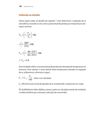 Compressores
108
Voltando ao desafio
Vamos agora voltar ao desafio do capítulo 7. Para determinar a captação do ar
atmosférico, levando-se em conta o percentual de perdas por temperaturas ele-
vadas, teremos:
Este resultado refere-se ao percentual de perdas por elevação de temperatura no
processo. Para calcular o custo devido desta temperatura elevada na captação
de ar, utilizaremos a fórmula a seguir:
Valor a ser calculado.
Cac
[R$/ano] Custo anual de geração de ar comprimido, compressor em carga.
R$ 36.000,00/ano Valor didático, porem, pode ser calculado através de medições
e análise tarifária que varia para cada tipo de consumidor.
Compressores.indd 108 9/12/2008 16:41:55
 