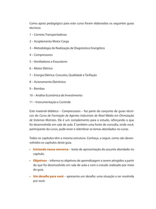 Como apoio pedagógico para este curso foram elaborados os seguintes guias
técnicos:
1 – Correias Transportadoras
2 – Acoplamento Motor Carga
3 – Metodologia de Realização de Diagnóstico Energético
4 – Compressores
5 – Ventiladores e Exaustores
6 – Motor Elétrico
7 – Energia Elétrica: Conceito, Qualidade e Tarifação
8 – Acionamento Eletrônico
9 – Bombas
10 – Análise Econômica de Investimento
11 – Instrumentação e Controle
Este material didático – Compressores – faz parte do conjunto de guias técni-
cos do Curso de Formação de Agentes Industriais de Nível Médio em Otimização
de Sistemas Motrizes. Ele é um complemento para o estudo, reforçando o que
foi desenvolvido em sala de aula. É também uma fonte de consulta, onde você,
participante do curso, pode rever e relembrar os temas abordados no curso.
Todos os capítulos têm a mesma estrutura. Conheça, a seguir, como são desen-
volvidos os capítulos deste guia.
	
•	 Iniciando nossa conversa – texto de apresentação do assunto abordado no
capítulo.
	
•	 Objetivos – informa os objetivos de aprendizagem a serem atingidos a partir
do que foi desenvolvido em sala de aula e com o estudo realizado por meio
do guia.
	
•	 Um desafio para você – apresenta um desafio: uma situação a ser resolvida
por você.
Compressores.indd 10 9/12/2008 16:40:20
 