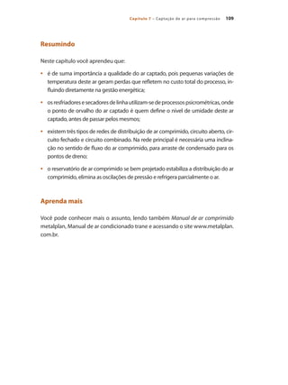 109
Capítulo 7 – Captação de ar para compressão
Resumindo
Neste capítulo você aprendeu que:
é de suma importância a qualidade do ar captado, pois pequenas variações de
•	
temperatura deste ar geram perdas que refletem no custo total do processo, in-
fluindo diretamente na gestão energética;
osresfriadoresesecadoresdelinhautilizam-sedeprocessospsicrométricas,onde
•	
o ponto de orvalho do ar captado é quem define o nível de umidade deste ar
captado, antes de passar pelos mesmos;
existem três tipos de redes de distribuição de ar comprimido, circuito aberto, cir-
•	
cuito fechado e circuito combinado. Na rede principal é necessária uma inclina-
ção no sentido de fluxo do ar comprimido, para arraste de condensado para os
pontos de dreno;
o reservatório de ar comprimido se bem projetado estabiliza a distribuição do ar
•	
comprimido, elimina as oscilações de pressão e refrigera parcialmente o ar.
Aprenda mais
Você pode conhecer mais o assunto, lendo também Manual de ar comprimido
metalplan, Manual de ar condicionado trane e acessando o site www.metalplan.
com.br.
Compressores.indd 109 9/12/2008 16:41:55
 